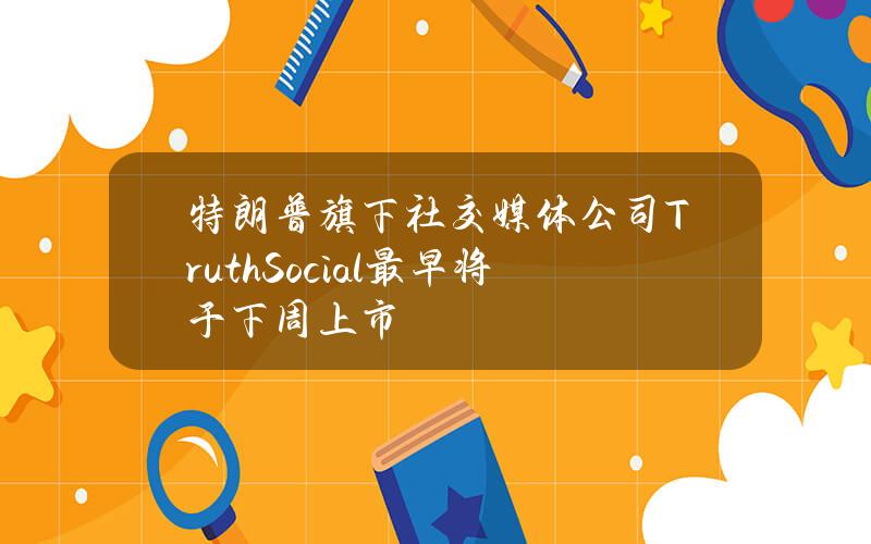 特朗普旗下社交媒体公司TruthSocial最早将于下周上市