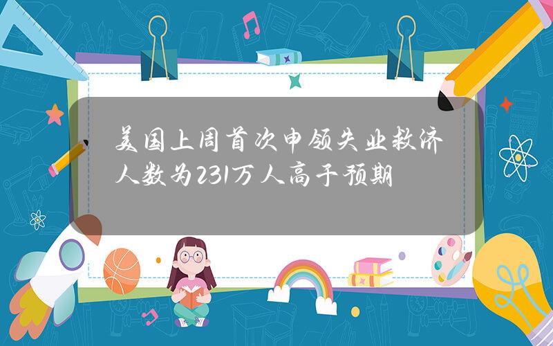 美国上周首次申领失业救济人数为23.1万人高于预期