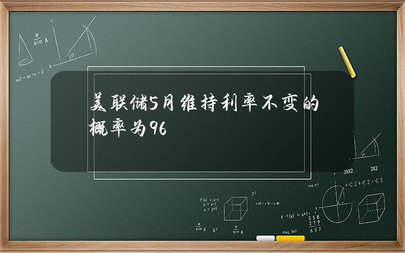 美联储5月维持利率不变的概率为96%