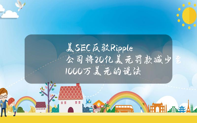 美SEC反驳Ripple公司将20亿美元罚款减少至1000万美元的说法