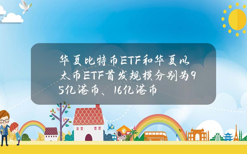 华夏比特币ETF和华夏以太币ETF首发规模分别为9.5亿港币、1.6亿港币