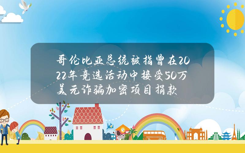 哥伦比亚总统被指曾在2022年竞选活动中接受50万美元诈骗加密项目捐款