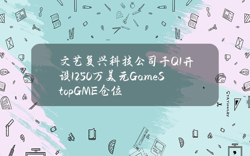 文艺复兴科技公司于Q1开设1250万美元GameStop(GME)仓位