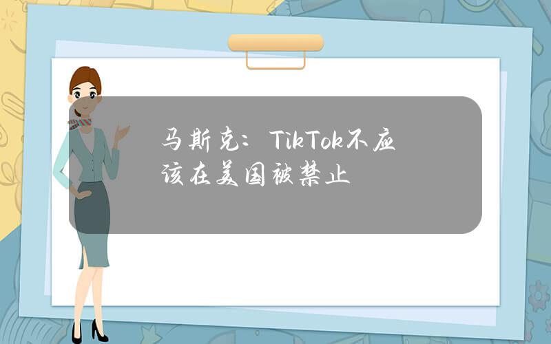 马斯克：TikTok不应该在美国被禁止