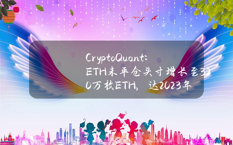 CryptoQuant：ETH未平仓头寸增长至320万枚ETH，达2023年1月以来最高水平