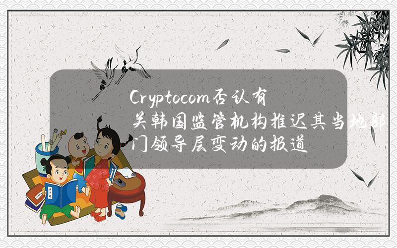 Crypto.com否认有关韩国监管机构推迟其当地部门领导层变动的报道