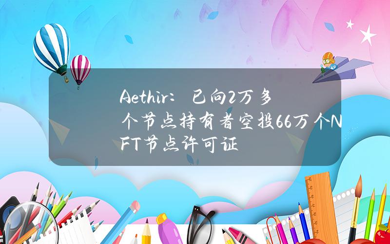 Aethir：已向2万多个节点持有者空投6.6万个NFT节点许可证