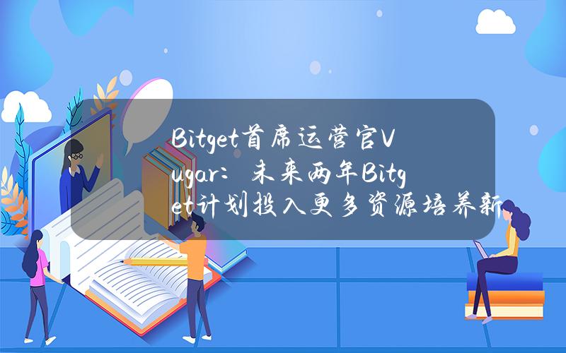 Bitget首席运营官Vugar：未来两年Bitget计划投入更多资源培养新兴人才