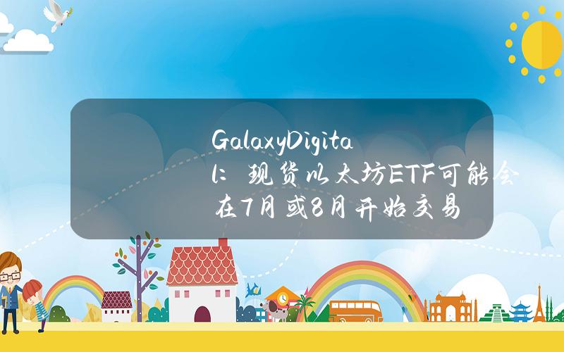 GalaxyDigital：现货以太坊ETF可能会在7月或8月开始交易