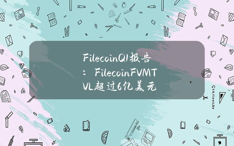 FilecoinQ1报告：FilecoinFVMTVL超过6亿美元