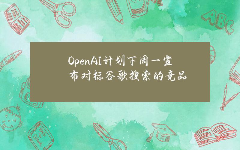 OpenAI计划下周一宣布对标谷歌搜索的竞品