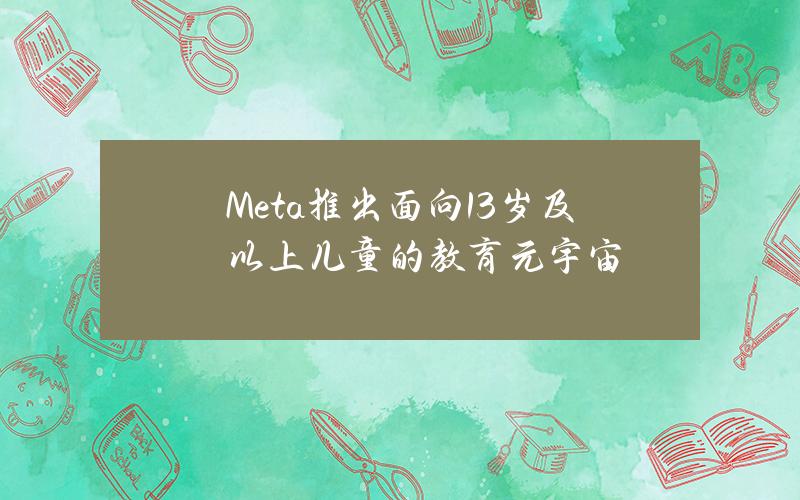 Meta推出面向13岁及以上儿童的教育元宇宙