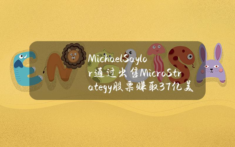 MichaelSaylor通过出售MicroStrategy股票赚取3.7亿美元