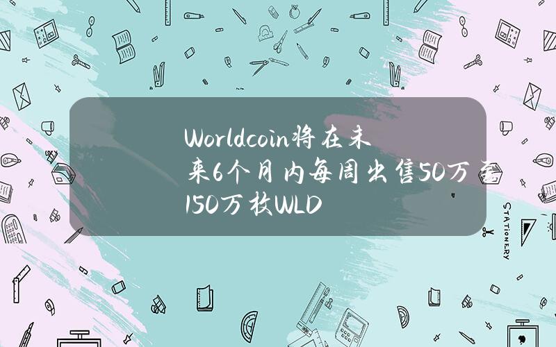 Worldcoin将在未来6个月内每周出售50万至150万枚WLD