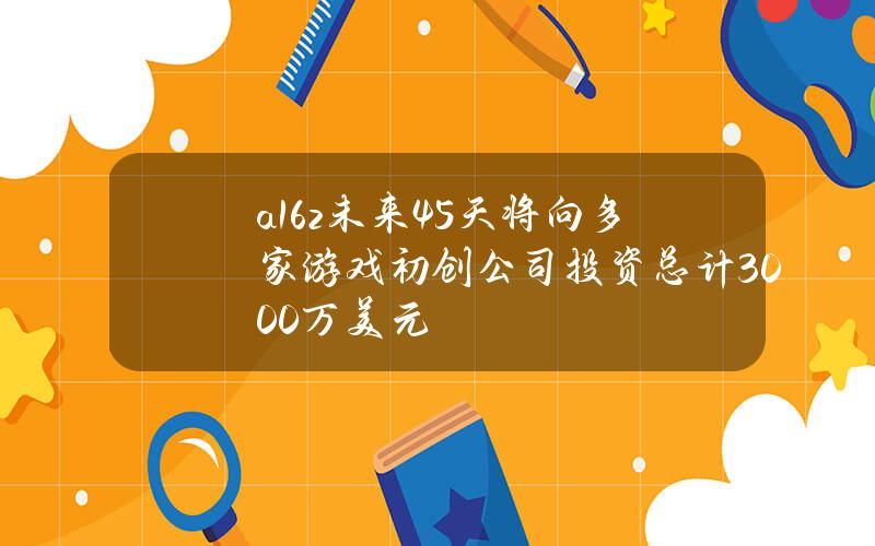 a16z未来45天将向多家游戏初创公司投资总计3000万美元